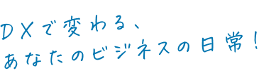 DXで変わる、あなたのビジネスの日常!