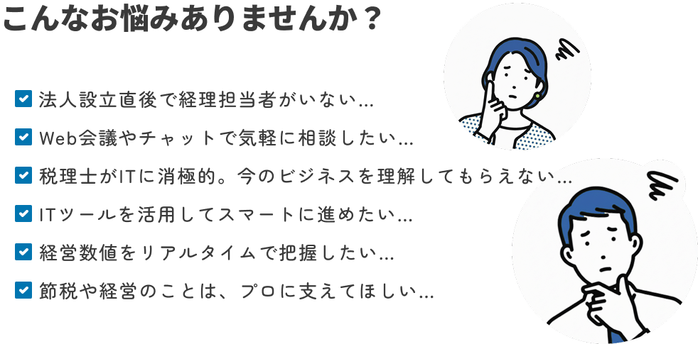 こんなお悩みありませんか？ 法人設立直後で経理担当者がいない… Web会議やチャットで気軽に相談したい… 税理士がITに消極的。今のビジネスを理解してもらえない… ITツールを活用してスマートに進めたい… 経営数値をリアルタイムで把握したい 節税や経営のことは、プロに支えてほしい…