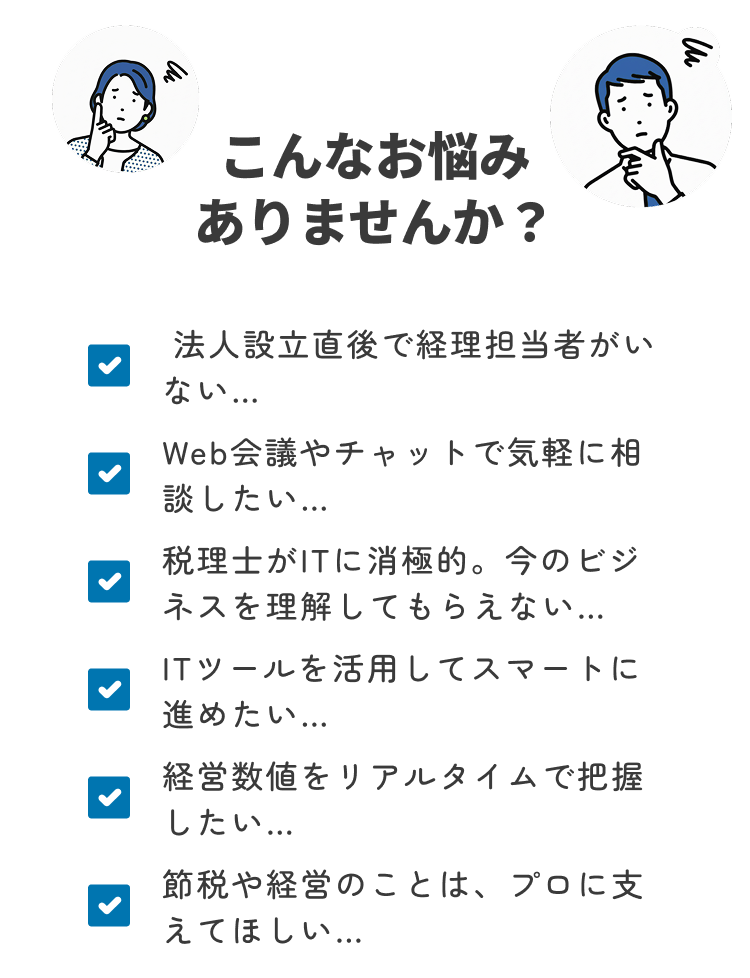 こんなお悩みありませんか？ 法人設立直後で経理担当者がいない… Web会議やチャットで気軽に相談したい… 税理士がITに消極的。今のビジネスを理解してもらえない… ITツールを活用してスマートに進めたい… 経営数値をリアルタイムで把握したい 節税や経営のことは、プロに支えてほしい…